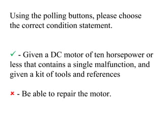 Using the polling buttons, please choose the correct condition statement. - Given a DC motor of ten horsepower or less that contains a single malfunction, and given a kit of tools and references - Be able to repair the motor.