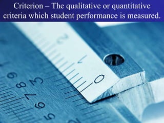 Criterion – The qualitative or quantitative criteria which student performance is measured.