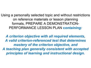 Using a personally selected topic and without restrictions on reference materials or lesson planning formats, PREPARE A DEMONSTRATION-PERFORMANCE LESSON PLAN containing:A criterion objective with all required elements,A valid criterion-referenced test that determines mastery of the criterion objective, andA teaching plan generally consistent with accepted principles of learning and instructional design.