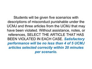 Students will be given five scenarios with descriptions of misconduct punishable under the UCMJ and three articles from the UCMJ that may have been violated. Without assistance, notes, or references, SELECT THE ARTICLE THAT HAS BEEN VIOLATED IN EACH CASE. Satisfactory performance will be no less than 4 of 5 UCMJ articles selected correctly within 20 minutes per scenario.