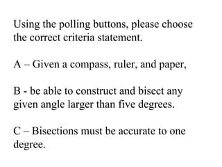 Using the polling buttons, please choose the correct criteria statement.A – Given a compass, ruler, and paper, B - be able to construct and bisect any given angle larger than five degrees.C – Bisections must be accurate to one degree.