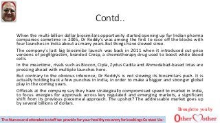 Contd..
When the multi-billion dollar biosimilars opportunity started opening up for Indian pharma
companies sometime in 2005, Dr Reddy's was among the first to race off the blocks with
four launches in India about as many years.But things have slowed since.
The company's last big biosimilar launch was back in 2011 when it introduced cut-price
versions of pegfilgrastim, branded Cresp, a chemotherapy drug used to boost white blood
cells.
In the meantime, rivals such as Biocon, Cipla, Zydus Cadila and Ahmedabad-based Intas are
pressing ahead with multiple launches here.
But contrary to the obvious inference, Dr Reddy's is not slowing its biosimilars push. It is
actually holding back a few punches in India, in order to make a bigger and stronger global
play in the coming years.
Officials at the company say they have strategically compromised speed to market in India,
to focus energies for approvals across key regulated and emerging markets, a significant
shift from its previous piecemeal approach. The upshot? The addressable market goes up
by several billions of dollars.
Brought to you by
The Nurses and attendants staff we provide for your healthy recovery for bookings Contact Us:-
 