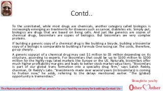 Contd..
To the uninitiated, while most drugs are chemicals, another category called biologics is
increasingly emerging as treatments for diseases such as cancer, diabtetes etc. Simply put,
biologics are drugs that are based on living cells. And just like generics are copies of
chemical drugs, biosimilars are copies of biologics. But biosimilars are very complex
proteins.
If building a generic copy of a chemical drug is like building a bicycle, building a biosimilar
copy of a biologic is comparable to building a Formula One racing car. The costs, therefore,
go up sharply .
A generic copycat of a chemical drug may cost $1 million to $5 million depending on its
structure, according to experts. For biosimilars that could be up to $100 million to $200
million for the highly regu lated markets like Europe or the US. Naturally, biosimilars offer
much higher profitability mar gins and leads to better stock market valua tions. “Biosimilars
is part of our global trans formation into a specialty drug firm,“ says Satish Reddy,
chairman, Dr Reddy's Labs. “Investments made over several years (in biosimilars) is coming
to fruition now,“ he adds, referring to the delays mentioned earlier. “The (global)
opportunity is tremendous.“
Brought to you by
The Nurses and attendants staff we provide for your healthy recovery for bookings Contact Us:-
 