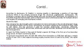 Contd..
According to disclosures, Dr Reddy's is moving steadily in developing a pipeline of late-stage
products. While it has already launched drugs like rituximab, pegfilgrastim, darbepoetin, the
company's scientists led by Cartikeya Reddy who was formerly with Genentech, are working on a
few other drugs like trastuzumab, used to treat breast cancer and bevacizumab, for multiple cancers
and targeted at emerging and developed markets.
Worth the Wait
The company has also brought under evaluation ten more molecules in the pre-development stage.
The cumulative market size for those, according to an investor update by the company in May, could
be $37 billion. The key products in that list includes adalimumab, cetuximab, infliximab,
ustekinumab, tocilizumab, denosumab, aflibercept and pertuzumab, abatacept and omalizumab all
big moneyspinners.
A report by Phillip Capital in May said Dr Reddy's expects 50 filings of its first set of six biosimilar
drugs across 14 major countries by 2020.
“It forecasts incremental sales of $150 200 million from biosimilars in 2020 that will have a margin
profile of over 25%. It also expects licensing royalty incomes from US and EU by 2020,“ the report
added.
Brought to you by
The Nurses and attendants staff we provide for your healthy recovery for bookings Contact Us:-
 