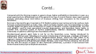 Contd..
Compared with the thinning margins in generic drugs, higher profitability in biosimilars is seen as a
great opportunity to differentiate out of the generics rat race. A recent Reuters news report quoted
analysts estimating about $110 billion of revenues shifting from innovators to the makers of
biosimilars.
But even a few months ago, it seemed as if Dr Reddy's patience was turning out to be costly as rivals
furiously pushed biosimilars in India. Intas, which currently markets over nine biosimilars in India,
recently upped the game with introduction of copies of Novartis' Lucentis (ranibizumab) the first
such globally used to treat age-related macular degeneration. Last December, Zydus Cadila, in
another first, launched copies of Humira (adalimumab), AbbVie's blockbuster biologic used
extensively on patients suffering from rheumatoid arthritis.
Mumbai-based generic giant Cipla is not far on the biosimilars curve, having introduced its
darbepoetin alfa last year, following on its earlier introduction of etanercept, a biologic of Amgen's
Enbrel that treats rheumatoid arthritis. Bangalore-based Biocon, which has high stakes in he
segment, claimed a strong uptick in its breast cancer treating biosimilar trastuzumab, as part of
partnered programmes with global giant Mylan.Ranbaxy -now a Sun Pharma company -too en ered
the fray with the launch of copies of J&J's Remicade (infliximab), a product it had licensed from
Boston-based startup Epirus Biopharmaceuticals.
Brought to you by
The Nurses and attendants staff we provide for your healthy recovery for bookings Contact Us:-
 
