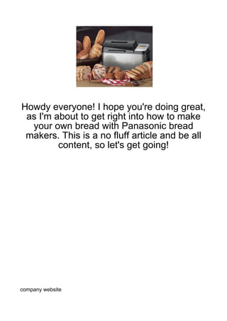 Howdy everyone! I hope you're doing great,
 as I'm about to get right into how to make
  your own bread with Panasonic bread
 makers. This is a no fluff article and be all
         content, so let's get going!




company website
 