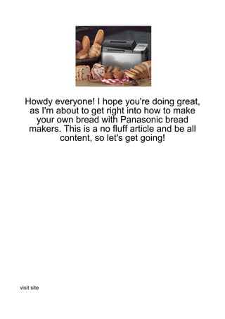 Howdy everyone! I hope you're doing great,
   as I'm about to get right into how to make
    your own bread with Panasonic bread
   makers. This is a no fluff article and be all
           content, so let's get going!




visit site
 