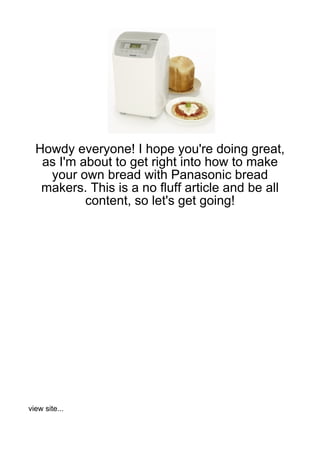 Howdy everyone! I hope you're doing great,
   as I'm about to get right into how to make
    your own bread with Panasonic bread
   makers. This is a no fluff article and be all
           content, so let's get going!




view site...
 