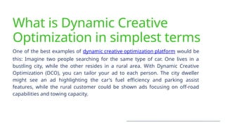 What is Dynamic Creative
Optimization in simplest terms
One of the best examples of dynamic creative optimization platform would be
this: Imagine two people searching for the same type of car. One lives in a
bustling city, while the other resides in a rural area. With Dynamic Creative
Optimization (DCO), you can tailor your ad to each person. The city dweller
might see an ad highlighting the car's fuel efficiency and parking assist
features, while the rural customer could be shown ads focusing on off-road
capabilities and towing capacity.
 