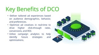 Key Benefits of DCO
• ·Deliver tailored ad experiences based
on audience demographics, behavior,
and preferences.
• ·Optimize ad creatives in real-time to
drive higher click-through rates,
conversions, and ROI.
• Utilize campaign analytics to help
identify future strategies and
optimizations.
 