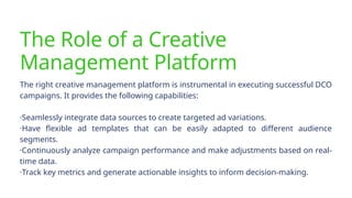The Role of a Creative
Management Platform
The right creative management platform is instrumental in executing successful DCO
campaigns. It provides the following capabilities:
·Seamlessly integrate data sources to create targeted ad variations.
·Have flexible ad templates that can be easily adapted to different audience
segments.
·Continuously analyze campaign performance and make adjustments based on real-
time data.
·Track key metrics and generate actionable insights to inform decision-making.
 