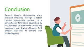 Conclusion
Dynamic Creative Optimization, when
executed effectively through a robust
creative management platform, is a
game-changer for modern advertising. By
personalizing ad experiences, optimizing
campaigns, and driving efficiency, DCO
enables businesses to achieve their
marketing goals.
 