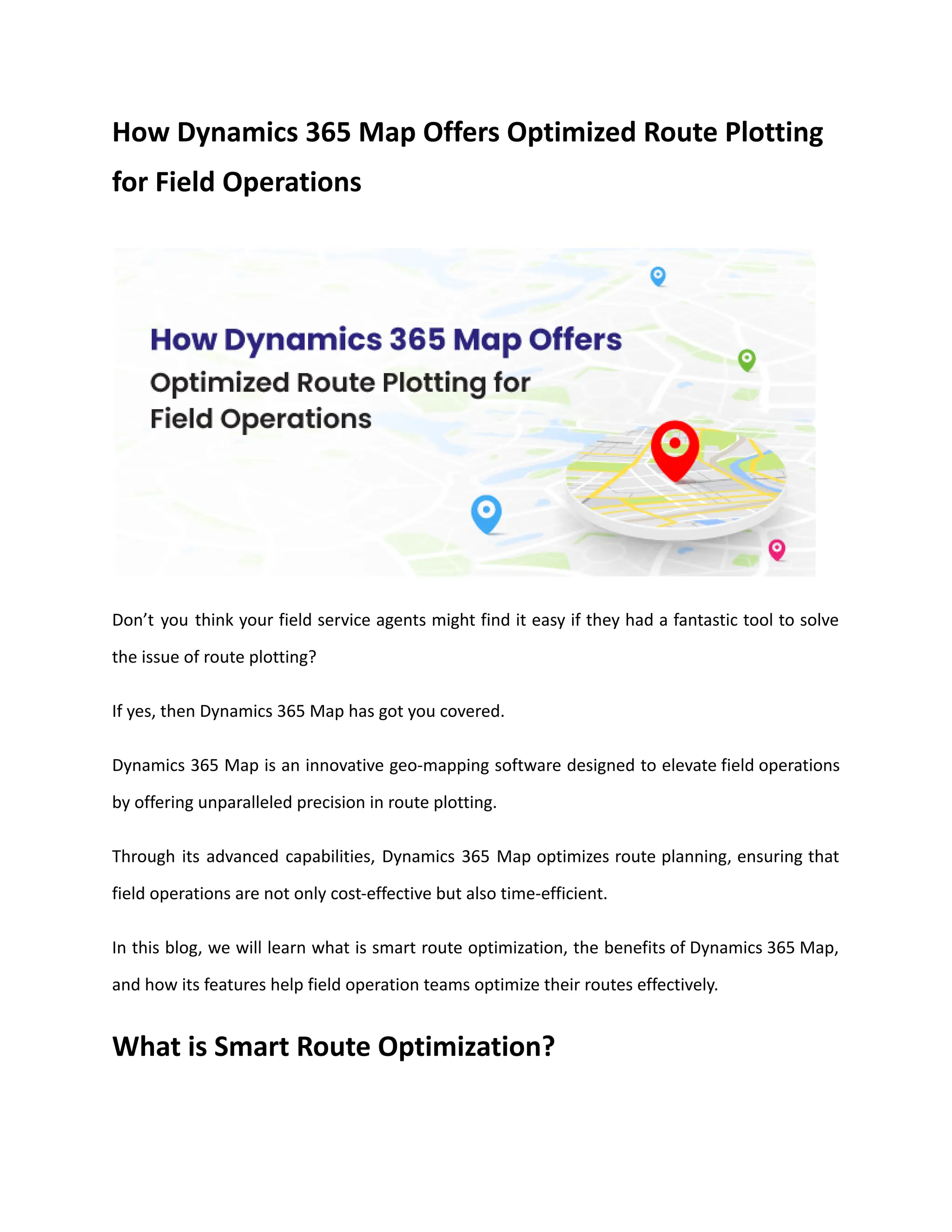 How Dynamics 365 Map Offers Optimized Route Plotting
for Field Operations
Don’t you think your field service agents might find it easy if they had a fantastic tool to solve
the issue of route plotting?
If yes, then Dynamics 365 Map has got you covered.
Dynamics 365 Map is an innovative geo-mapping software designed to elevate field operations
by offering unparalleled precision in route plotting.
Through its advanced capabilities, Dynamics 365 Map optimizes route planning, ensuring that
field operations are not only cost-effective but also time-efficient.
In this blog, we will learn what is smart route optimization, the benefits of Dynamics 365 Map,
and how its features help field operation teams optimize their routes effectively.
What is Smart Route Optimization?
 