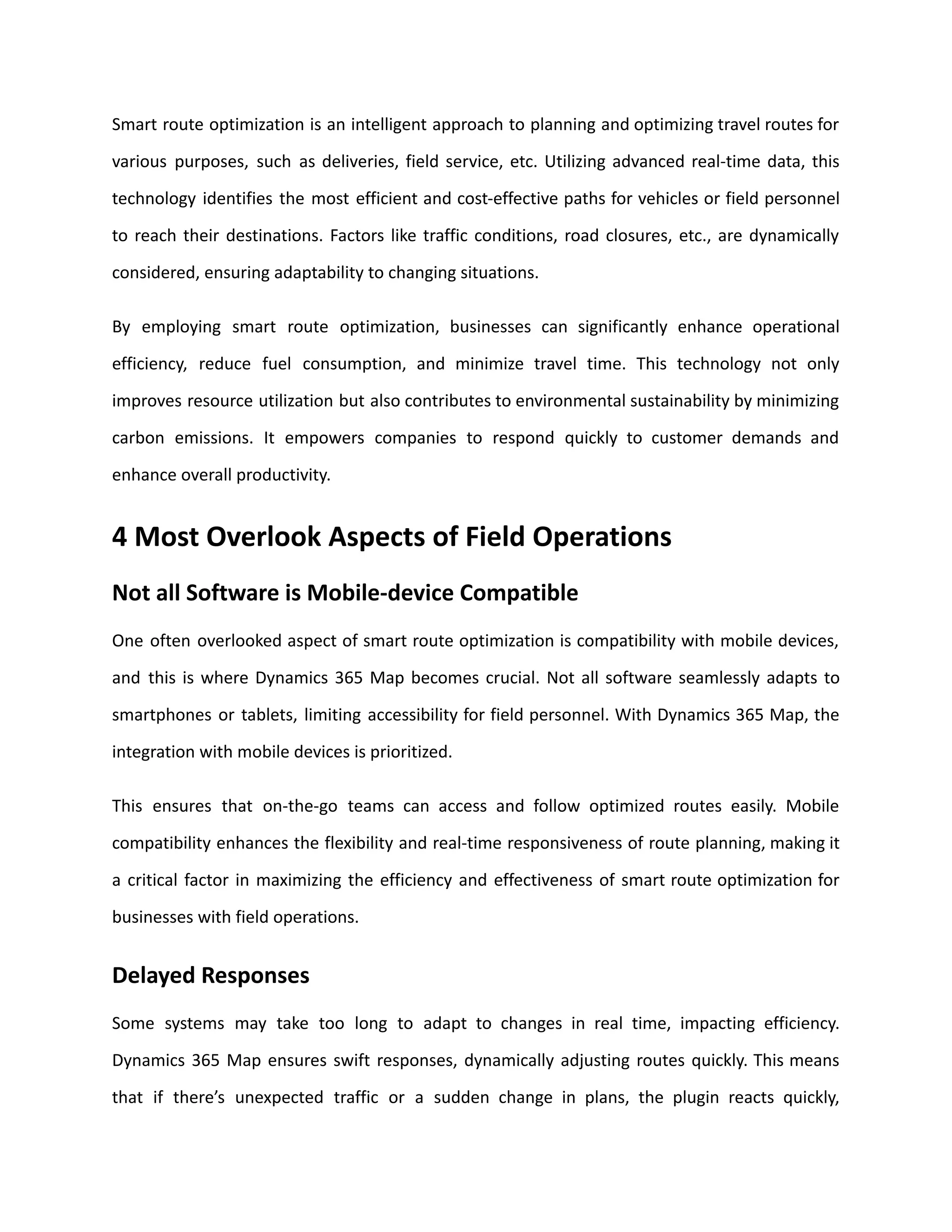 Smart route optimization is an intelligent approach to planning and optimizing travel routes for
various purposes, such as deliveries, field service, etc. Utilizing advanced real-time data, this
technology identifies the most efficient and cost-effective paths for vehicles or field personnel
to reach their destinations. Factors like traffic conditions, road closures, etc., are dynamically
considered, ensuring adaptability to changing situations.
By employing smart route optimization, businesses can significantly enhance operational
efficiency, reduce fuel consumption, and minimize travel time. This technology not only
improves resource utilization but also contributes to environmental sustainability by minimizing
carbon emissions. It empowers companies to respond quickly to customer demands and
enhance overall productivity.
4 Most Overlook Aspects of Field Operations
Not all Software is Mobile-device Compatible
One often overlooked aspect of smart route optimization is compatibility with mobile devices,
and this is where Dynamics 365 Map becomes crucial. Not all software seamlessly adapts to
smartphones or tablets, limiting accessibility for field personnel. With Dynamics 365 Map, the
integration with mobile devices is prioritized.
This ensures that on-the-go teams can access and follow optimized routes easily. Mobile
compatibility enhances the flexibility and real-time responsiveness of route planning, making it
a critical factor in maximizing the efficiency and effectiveness of smart route optimization for
businesses with field operations.
Delayed Responses
Some systems may take too long to adapt to changes in real time, impacting efficiency.
Dynamics 365 Map ensures swift responses, dynamically adjusting routes quickly. This means
that if there’s unexpected traffic or a sudden change in plans, the plugin reacts quickly,
 