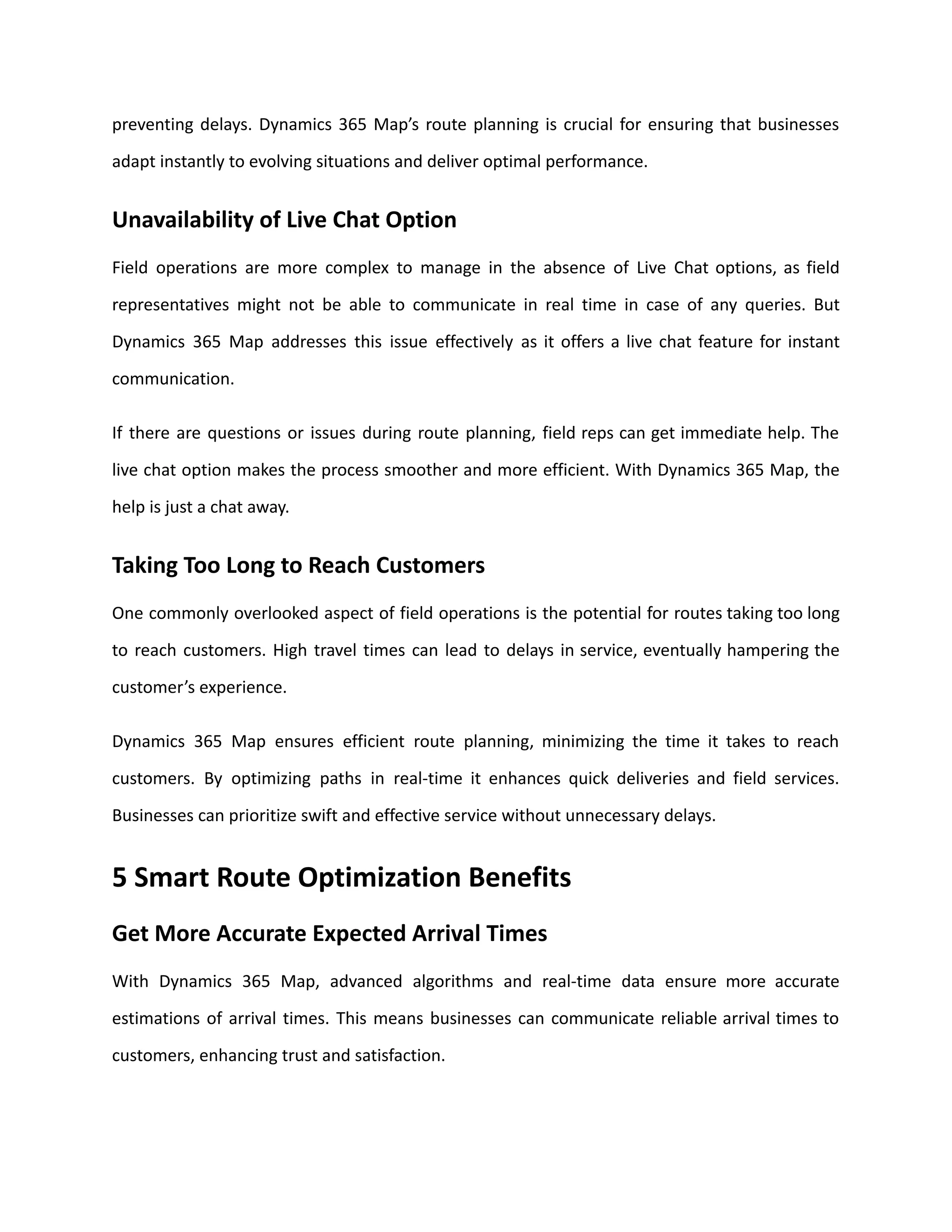 preventing delays. Dynamics 365 Map’s route planning is crucial for ensuring that businesses
adapt instantly to evolving situations and deliver optimal performance.
Unavailability of Live Chat Option
Field operations are more complex to manage in the absence of Live Chat options, as field
representatives might not be able to communicate in real time in case of any queries. But
Dynamics 365 Map addresses this issue effectively as it offers a live chat feature for instant
communication.
If there are questions or issues during route planning, field reps can get immediate help. The
live chat option makes the process smoother and more efficient. With Dynamics 365 Map, the
help is just a chat away.
Taking Too Long to Reach Customers
One commonly overlooked aspect of field operations is the potential for routes taking too long
to reach customers. High travel times can lead to delays in service, eventually hampering the
customer’s experience.
Dynamics 365 Map ensures efficient route planning, minimizing the time it takes to reach
customers. By optimizing paths in real-time it enhances quick deliveries and field services.
Businesses can prioritize swift and effective service without unnecessary delays.
5 Smart Route Optimization Benefits
Get More Accurate Expected Arrival Times
With Dynamics 365 Map, advanced algorithms and real-time data ensure more accurate
estimations of arrival times. This means businesses can communicate reliable arrival times to
customers, enhancing trust and satisfaction.
 