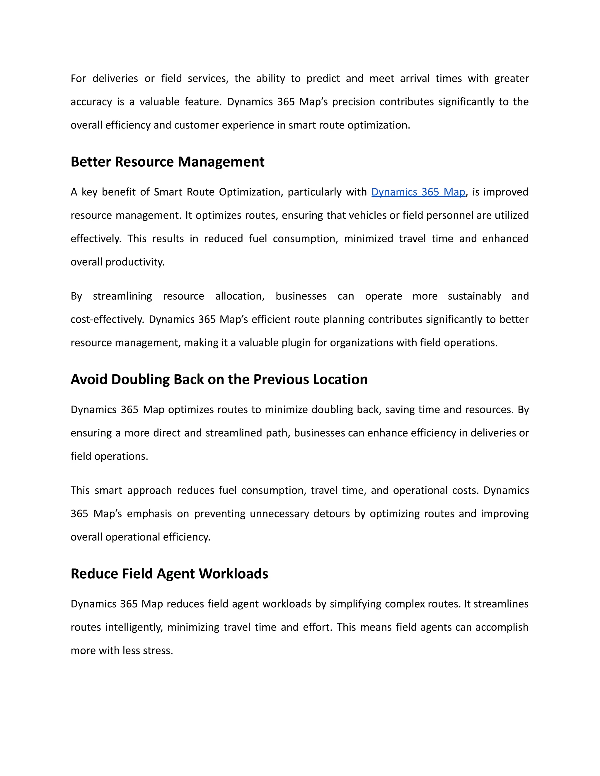For deliveries or field services, the ability to predict and meet arrival times with greater
accuracy is a valuable feature. Dynamics 365 Map’s precision contributes significantly to the
overall efficiency and customer experience in smart route optimization.
Better Resource Management
A key benefit of Smart Route Optimization, particularly with Dynamics 365 Map, is improved
resource management. It optimizes routes, ensuring that vehicles or field personnel are utilized
effectively. This results in reduced fuel consumption, minimized travel time and enhanced
overall productivity.
By streamlining resource allocation, businesses can operate more sustainably and
cost-effectively. Dynamics 365 Map’s efficient route planning contributes significantly to better
resource management, making it a valuable plugin for organizations with field operations.
Avoid Doubling Back on the Previous Location
Dynamics 365 Map optimizes routes to minimize doubling back, saving time and resources. By
ensuring a more direct and streamlined path, businesses can enhance efficiency in deliveries or
field operations.
This smart approach reduces fuel consumption, travel time, and operational costs. Dynamics
365 Map’s emphasis on preventing unnecessary detours by optimizing routes and improving
overall operational efficiency.
Reduce Field Agent Workloads
Dynamics 365 Map reduces field agent workloads by simplifying complex routes. It streamlines
routes intelligently, minimizing travel time and effort. This means field agents can accomplish
more with less stress.
 