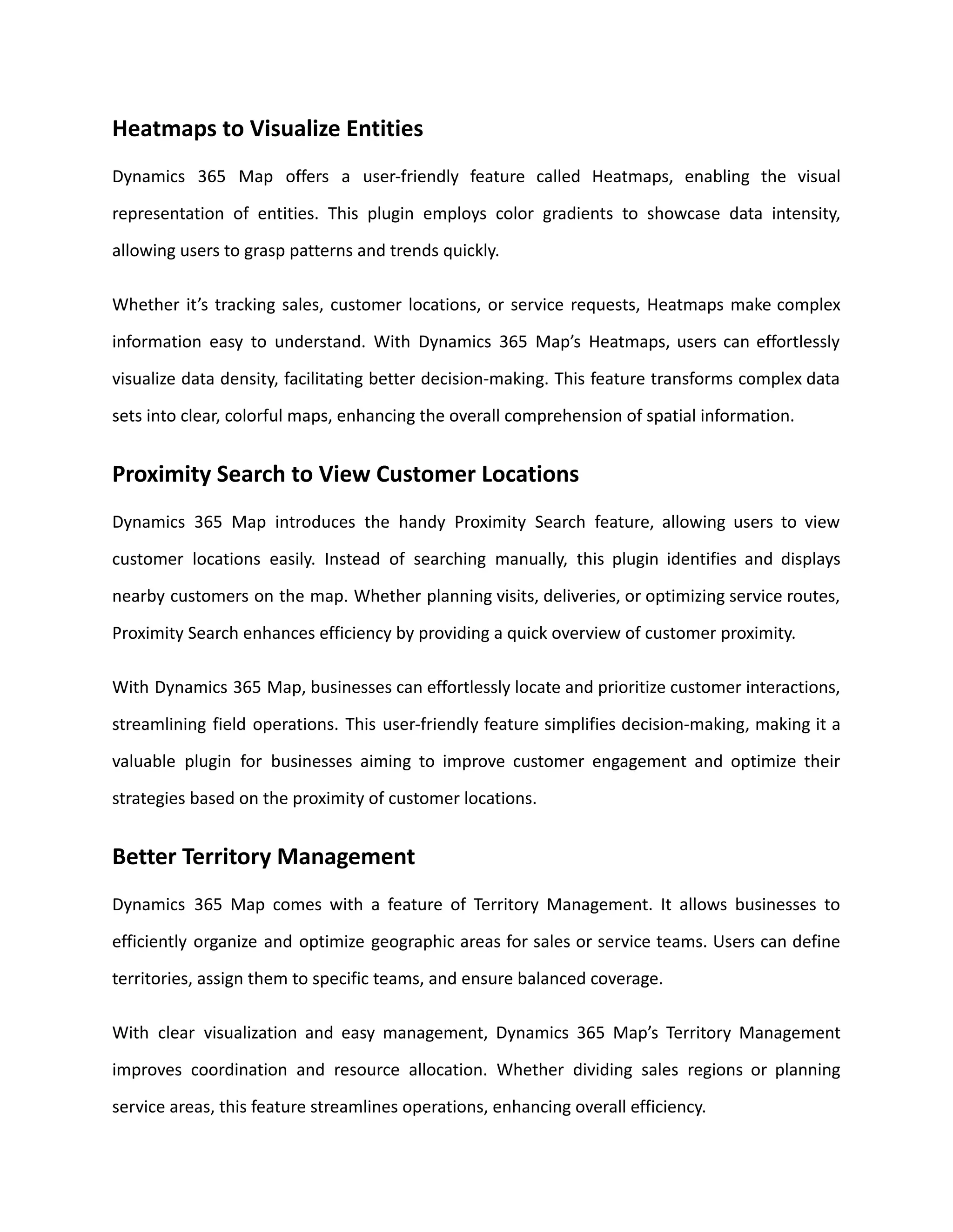 Heatmaps to Visualize Entities
Dynamics 365 Map offers a user-friendly feature called Heatmaps, enabling the visual
representation of entities. This plugin employs color gradients to showcase data intensity,
allowing users to grasp patterns and trends quickly.
Whether it’s tracking sales, customer locations, or service requests, Heatmaps make complex
information easy to understand. With Dynamics 365 Map’s Heatmaps, users can effortlessly
visualize data density, facilitating better decision-making. This feature transforms complex data
sets into clear, colorful maps, enhancing the overall comprehension of spatial information.
Proximity Search to View Customer Locations
Dynamics 365 Map introduces the handy Proximity Search feature, allowing users to view
customer locations easily. Instead of searching manually, this plugin identifies and displays
nearby customers on the map. Whether planning visits, deliveries, or optimizing service routes,
Proximity Search enhances efficiency by providing a quick overview of customer proximity.
With Dynamics 365 Map, businesses can effortlessly locate and prioritize customer interactions,
streamlining field operations. This user-friendly feature simplifies decision-making, making it a
valuable plugin for businesses aiming to improve customer engagement and optimize their
strategies based on the proximity of customer locations.
Better Territory Management
Dynamics 365 Map comes with a feature of Territory Management. It allows businesses to
efficiently organize and optimize geographic areas for sales or service teams. Users can define
territories, assign them to specific teams, and ensure balanced coverage.
With clear visualization and easy management, Dynamics 365 Map’s Territory Management
improves coordination and resource allocation. Whether dividing sales regions or planning
service areas, this feature streamlines operations, enhancing overall efficiency.
 