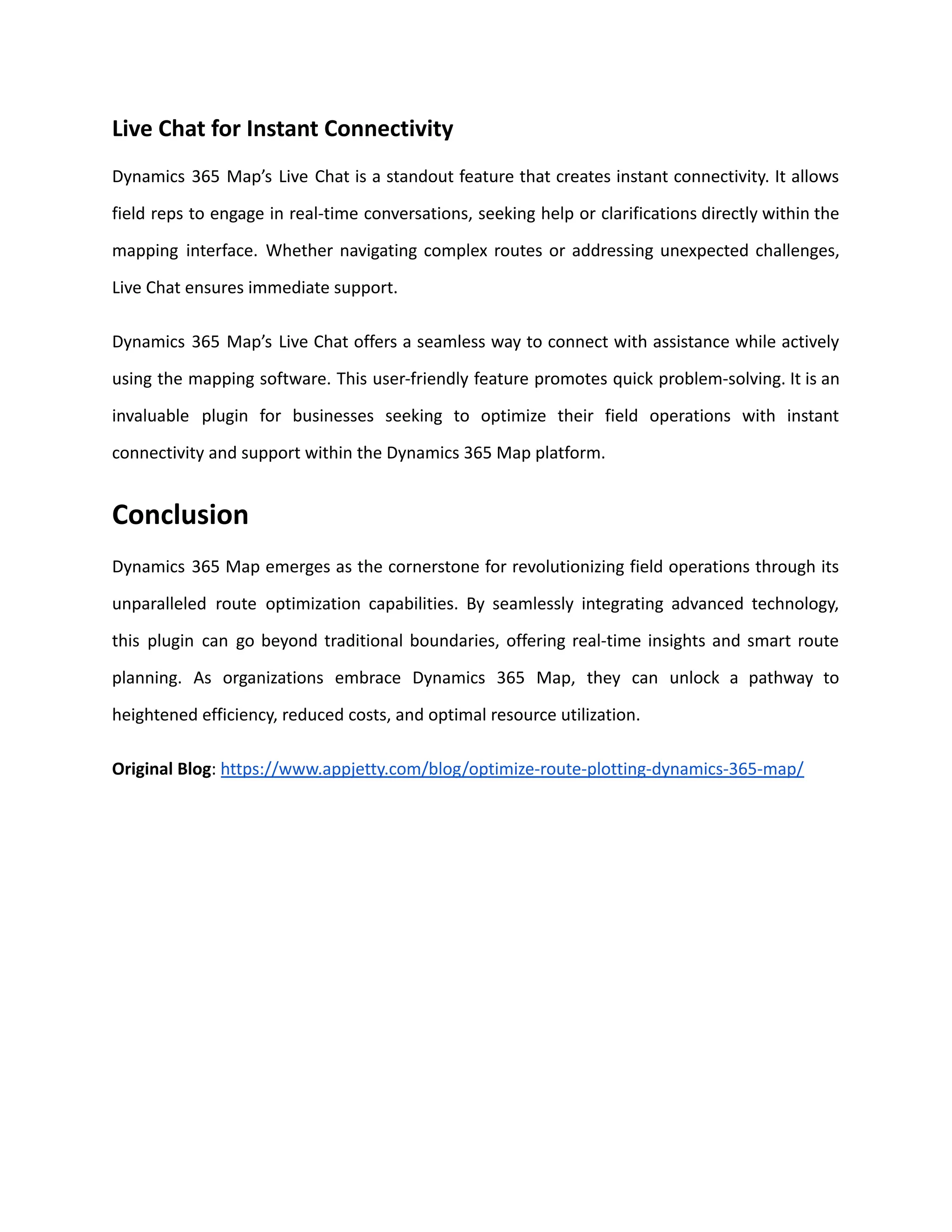 Live Chat for Instant Connectivity
Dynamics 365 Map’s Live Chat is a standout feature that creates instant connectivity. It allows
field reps to engage in real-time conversations, seeking help or clarifications directly within the
mapping interface. Whether navigating complex routes or addressing unexpected challenges,
Live Chat ensures immediate support.
Dynamics 365 Map’s Live Chat offers a seamless way to connect with assistance while actively
using the mapping software. This user-friendly feature promotes quick problem-solving. It is an
invaluable plugin for businesses seeking to optimize their field operations with instant
connectivity and support within the Dynamics 365 Map platform.
Conclusion
Dynamics 365 Map emerges as the cornerstone for revolutionizing field operations through its
unparalleled route optimization capabilities. By seamlessly integrating advanced technology,
this plugin can go beyond traditional boundaries, offering real-time insights and smart route
planning. As organizations embrace Dynamics 365 Map, they can unlock a pathway to
heightened efficiency, reduced costs, and optimal resource utilization.
Original Blog: https://www.appjetty.com/blog/optimize-route-plotting-dynamics-365-map/
 
