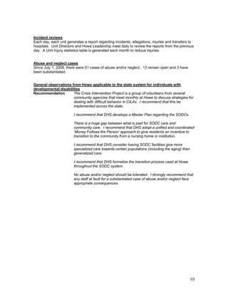 Incident reviews
Each day, each unit generates a report regarding incidents, allegations, injuries and transfers to
hospitals. Unit Directors and Howe Leadership meet daily to review the reports from the previous
day. A Unit Injury statistics table is generated each month to reduce injuries.


Abuse and neglect cases
Since July 1, 2008, there were 51 cases of abuse and/or neglect. 13 remain open and 3 have
been substantiated.


General observations from Howe applicable to the state system for individuals with
developmental disabilities
Recommendation        The Crisis Intervention Project is a group of volunteers from several
                      community agencies that meet monthly at Howe to discuss strategies for
                      dealing with difficult behavior in CILAs. I recommend that this be
                      implemented across the state.

                        I recommend that DHS develops a Master Plan regarding the SODCs.

                        There is a huge gap between what is paid for SODC care and
                        community care. I recommend that DHS adopt a unified and coordinated
                        ‘Money Follows the Person’ approach to give residents an incentive to
                        transition to the community from a nursing home or institution.

                        I recommend that DHS consider having SODC facilities give more
                        specialized care towards certain populations (including the aging) than
                        generalized care.

                        I recommend that DHS formalize the transition process used at Howe
                        throughout the SODC system.

                        No abuse and/or neglect should be tolerated. I strongly recommend that
                        any staff at fault for a substantiated case of abuse and/or neglect face
                        appropriate consequences.




                                                                                                  10
 