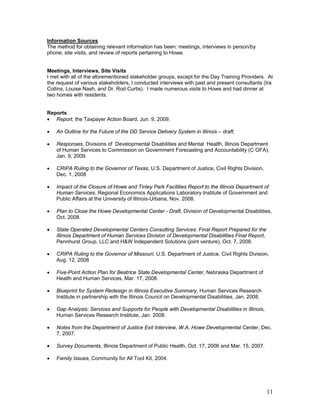 Information Sources
The method for obtaining relevant information has been: meetings, interviews in person/by
phone, site visits, and review of reports pertaining to Howe.


Meetings, Interviews, Site Visits
I met with all of the aforementioned stakeholder groups, except for the Day Training Providers. At
the request of various stakeholders, I conducted interviews with past and present consultants (Ira
Collins, Louise Nash, and Dr. Rod Curtis). I made numerous visits to Howe and had dinner at
two homes with residents.


Reports
• Report, the Taxpayer Action Board, Jun. 9, 2009.

•   An Outline for the Future of the DD Service Delivery System in Illinois – draft.

•   Responses, Divisions of Developmental Disabilities and Mental Health, Illinois Department
    of Human Services to Commission on Government Forecasting and Accountability (C GFA),
    Jan. 9, 2009.

•   CRIPA Ruling to the Governor of Texas, U.S. Department of Justice, Civil Rights Division,
    Dec. 1, 2008

•   Impact of the Closure of Howe and Tinley Park Facilities Report to the Illinois Department of
    Human Services, Regional Economics Applications Laboratory Institute of Government and
    Public Affairs at the University of Illinois-Urbana, Nov. 2008.

•   Plan to Close the Howe Developmental Center - Draft, Division of Developmental Disabilities,
    Oct. 2008.

•   State Operated Developmental Centers Consulting Services: Final Report Prepared for the
    Illinois Department of Human Services Division of Developmental Disabilities Final Report,
    Pennhurst Group, LLC and H&W Independent Solutions (joint venture), Oct. 7, 2008.

•   CRIPA Ruling to the Governor of Missouri, U.S. Department of Justice, Civil Rights Division,
    Aug. 12, 2008

•   Five-Point Action Plan for Beatrice State Developmental Center, Nebraska Department of
    Health and Human Services, Mar. 17, 2008.

•   Blueprint for System Redesign in Illinois Executive Summary, Human Services Research
    Institute in partnership with the Illinois Council on Developmental Disabilities, Jan. 2008.

•   Gap Analysis: Services and Supports for People with Developmental Disabilities in Illinois,
    Human Services Research Institute, Jan. 2008.

•   Notes from the Department of Justice Exit Interview, W.A. Howe Developmental Center, Dec.
    7, 2007.

•   Survey Documents, Illinois Department of Public Health, Oct. 17, 2006 and Mar. 15, 2007.

•   Family Issues, Community for All Tool Kit, 2004.




                                                                                                   11
 