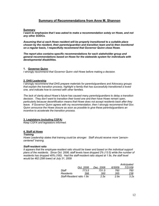 Summary of Recommendations from Anne M. Shannon

Summary
I want to emphasize that I was asked to make a recommendation solely on Howe, and not
any other SODCs.

Assuming that a) each Howe resident will be properly transitioned to a suitable place
chosen by the resident, their parents/guardian and transition team and b) then monitored
on a regular basis, I respectfully recommend that Governor Quinn close Howe.

The report also contains specific recommendations for each stakeholder group and
general recommendations based on Howe for the statewide system for individuals with
developmental disabilities.


1. Governor Quinn
I strongly recommend that Governor Quinn visit Howe before making a decision.


2. DHS Leadership
I strongly recommend that DHS prepare materials for parents/guardians and Advocacy groups
that explain the transition process, highlight a family that has successfully transitioned a loved
one, and indicate how to connect with other families.

The lack of clarity about Howe’s future has caused many parents/guardians to delay a transition
decision. They don’t want to transition their loved one and then have Howe remain open,
particularly because decertification means that Howe does not accept residents back after they
leave. If Governor Quinn agrees with my recommendation, then I strongly recommend that Gov.
Quinn announce the Howe closure as soon as possible to give these parents/guardians an
incentive to accelerate the transition process.


3. Legislators (including CGFA)
Keep CGFA and legislators informed.


4. Staff at Howe
Training
Howe Leadership states that training could be stronger. Staff should receive more “person-
centered” training.

Staff-resident ratio
It appears that the employee-resident ratio should be lower and based on the individual support
plans of the residents. Since Oct. 2006, staff levels have dropped 2% (13.5) while the number of
residents has dropped 40% (160). Had the staff-resident ratio stayed at 1.9x, the staff level
would be 462 (298 lower) at July 31, 2009

                                                                                         Anticipated
                                               Oct. 2006       Dec. 2008       6/3009        7/31/09
                                 Staff               773.5         751.5          760            760
                                 Residents             398           300          265            238
                                 Staff-Resident ratio 1.9x           2.5x         2.9x           3.2x




                                                                                                     12
 