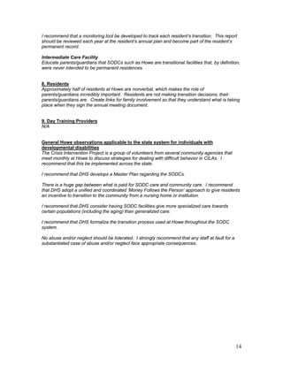 I recommend that a monitoring tool be developed to track each resident’s transition. This report
should be reviewed each year at the resident’s annual plan and become part of the resident’s
permanent record.

Intermediate Care Facility
Educate parents/guardians that SODCs such as Howe are transitional facilities that, by definition,
were never intended to be permanent residences.


8. Residents
Approximately half of residents at Howe are nonverbal, which makes the role of
parents/guardians incredibly important. Residents are not making transition decisions; their
parents/guardians are. Create links for family involvement so that they understand what is taking
place when they sign the annual meeting document.


9. Day Training Providers
N/A


General Howe observations applicable to the state system for individuals with
developmental disabilities
The Crisis Intervention Project is a group of volunteers from several community agencies that
meet monthly at Howe to discuss strategies for dealing with difficult behavior in CILAs. I
recommend that this be implemented across the state.

I recommend that DHS develops a Master Plan regarding the SODCs.

There is a huge gap between what is paid for SODC care and community care. I recommend
that DHS adopt a unified and coordinated ‘Money Follows the Person’ approach to give residents
an incentive to transition to the community from a nursing home or institution.

I recommend that DHS consider having SODC facilities give more specialized care towards
certain populations (including the aging) than generalized care.

I recommend that DHS formalize the transition process used at Howe throughout the SODC
system.

No abuse and/or neglect should be tolerated. I strongly recommend that any staff at fault for a
substantiated case of abuse and/or neglect face appropriate consequences.




                                                                                                  14
 