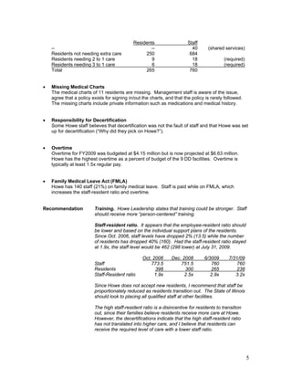 Residents                   Staff
    --                                              --                     40      (shared services)
    Residents not needing extra care              250                     684
    Residents needing 2 to 1 care                    9                     18              (required)
    Residents needing 3 to 1 care                    6                     18              (required)
    Total                                         265                     760


•   Missing Medical Charts
    The medical charts of 11 residents are missing. Management staff is aware of the issue,
    agree that a policy exists for signing in/out the charts, and that the policy is rarely followed.
    The missing charts include private information such as medications and medical history.


•   Responsibility for Decertification
    Some Howe staff believes that decertification was not the fault of staff and that Howe was set
    up for decertification (“Why did they pick on Howe?”).


•   Overtime
    Overtime for FY2009 was budgeted at $4.15 million but is now projected at $6.63 million.
    Howe has the highest overtime as a percent of budget of the 9 DD facilities. Overtime is
    typically at least 1.5x regular pay.


•   Family Medical Leave Act (FMLA)
    Howe has 140 staff (21%) on family medical leave. Staff is paid while on FMLA, which
    increases the staff-resident ratio and overtime.


Recommendation           Training. Howe Leadership states that training could be stronger. Staff
                         should receive more “person-centered” training.

                         Staff-resident ratio. It appears that the employee-resident ratio should
                         be lower and based on the individual support plans of the residents.
                         Since Oct. 2006, staff levels have dropped 2% (13.5) while the number
                         of residents has dropped 40% (160). Had the staff-resident ratio stayed
                         at 1.9x, the staff level would be 462 (298 lower) at July 31, 2009.

                                                  Oct. 2006      Dec. 2008       6/3009       7/31/09
                         Staff                        773.5          751.5          760           760
                         Residents                      398            300          265          238
                         Staff-Resident ratio           1.9x           2.5x         2.9x         3.2x

                         Since Howe does not accept new residents, I recommend that staff be
                         proportionately reduced as residents transition out. The State of Illinois
                         should look to placing all qualified staff at other facilities.

                         The high staff-resident ratio is a disincentive for residents to transition
                         out, since their families believe residents receive more care at Howe.
                         However, the decertifications indicate that the high staff-resident ratio
                         has not translated into higher care, and I believe that residents can
                         receive the required level of care with a lower staff ratio.




                                                                                                        5
 