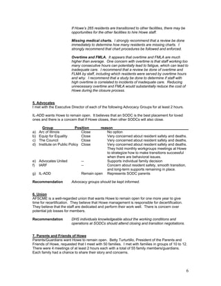 If Howe’s 265 residents are transitioned to other facilities, there may be
                         opportunities for the other facilities to hire Howe staff.

                         Missing medical charts. I strongly recommend that a review be done
                         immediately to determine how many residents are missing charts. I
                         strongly recommend that chart procedures be followed and enforced.

                         Overtime and FMLA. It appears that overtime and FMLA are much
                         higher than average. One concern with overtime is that staff working too
                         many consecutive hours can potentially lead to fatigue, which can lead to
                         inadequate care. I recommend that a review be done of overtime and
                         FLMA by staff, including which residents were served by overtime hours
                         and why. I recommend that a study be done to determine if staff with
                         high overtime is correlated to incidents of inadequate care. Reducing
                         unnecessary overtime and FMLA would substantially reduce the cost of
                         Howe during the closure process.


5. Advocates
I met with the Executive Director of each of the following Advocacy Groups for at least 2 hours.

IL-ADD wants Howe to remain open. It believes that an SODC is the best placement for loved
ones and there is a concern that if Howe closes, then other SODCs will also close.

       Group                 Position    reason
a)   Arc of Illinois            Close        No option
b)   Equip for Equality         Close        Very concerned about resident safety and deaths.
c)   The Council                Close        Very concerned about resident safety and deaths.
d)   Institute on Public Policy Close        Very concerned about resident safety and deaths.
                                             They hold monthly workgroups meetings at Howe
                                             to strategize how to make transitions successful
                                             when there are behavioral issues.
e) Advocates United            --            Supports individual family decision
f) IARF                        --            Concern about resident safety, smooth transition,
                                             and long-term supports remaining in place.
g) IL-ADD                      Remain open Represents SODC parents

Recommendation           Advocacy groups should be kept informed.


6. Union
AFSCME is a well-regarded union that wants Howe to remain open for one more year to give
time for recertification. They believe that Howe management is responsible for decertification.
They believe that the staff are dedicated and perform their work well. There is concern over
potential job losses for members.

Recommendation           DHS individuals knowledgeable about the working conditions and
                         operations at SODCs should attend closing and transition negotiations.


7. Parents and Friends of Howe
Parents/Guardians want Howe to remain open. Betty Turturtillo, President of the Parents and
Friends of Howe, requested that I meet with 50 families. I met with families in groups of 10 to 12.
There were 4 meetings of at least 2 hours each with a total of 55 family members/guardians.
Each family had a chance to share their story and concerns.




                                                                                                      6
 