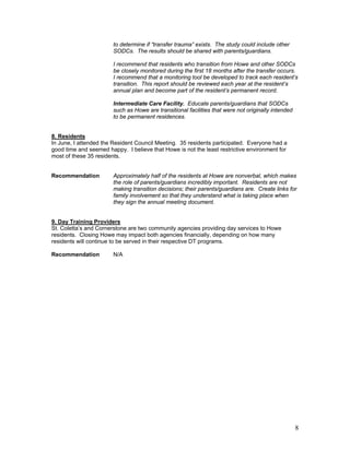 to determine if “transfer trauma” exists. The study could include other
                        SODCs. The results should be shared with parents/guardians.

                        I recommend that residents who transition from Howe and other SODCs
                        be closely monitored during the first 18 months after the transfer occurs.
                        I recommend that a monitoring tool be developed to track each resident’s
                        transition. This report should be reviewed each year at the resident’s
                        annual plan and become part of the resident’s permanent record.

                        Intermediate Care Facility. Educate parents/guardians that SODCs
                        such as Howe are transitional facilities that were not originally intended
                        to be permanent residences.


8. Residents
In June, I attended the Resident Council Meeting. 35 residents participated. Everyone had a
good time and seemed happy. I believe that Howe is not the least restrictive environment for
most of these 35 residents.


Recommendation          Approximately half of the residents at Howe are nonverbal, which makes
                        the role of parents/guardians incredibly important. Residents are not
                        making transition decisions; their parents/guardians are. Create links for
                        family involvement so that they understand what is taking place when
                        they sign the annual meeting document.


9. Day Training Providers
St. Coletta’s and Cornerstone are two community agencies providing day services to Howe
residents. Closing Howe may impact both agencies financially, depending on how many
residents will continue to be served in their respective DT programs.

Recommendation          N/A




                                                                                                     8
 
