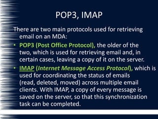 POP3, IMAP
There are two main protocols used for retrieving
email on an MDA:
• POP3 (Post Office Protocol), the older of the
two, which is used for retrieving email and, in
certain cases, leaving a copy of it on the server.
• IMAP (Internet Message Access Protocol), which is
used for coordinating the status of emails
(read, deleted, moved) across multiple email
clients. With IMAP, a copy of every message is
saved on the server, so that this synchronization
task can be completed.
 