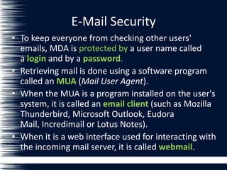 E-Mail Security
• To keep everyone from checking other users'
emails, MDA is protected by a user name called
a login and by a password.
• Retrieving mail is done using a software program
called an MUA (Mail User Agent).
• When the MUA is a program installed on the user's
system, it is called an email client (such as Mozilla
Thunderbird, Microsoft Outlook, Eudora
Mail, Incredimail or Lotus Notes).
• When it is a web interface used for interacting with
the incoming mail server, it is called webmail.
 