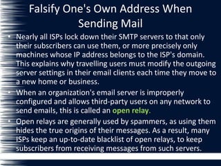 Falsify One's Own Address When
Sending Mail
• Nearly all ISPs lock down their SMTP servers to that only
their subscribers can use them, or more precisely only
machines whose IP address belongs to the ISP's domain.
This explains why travelling users must modify the outgoing
server settings in their email clients each time they move to
a new home or business.
• When an organization's email server is improperly
configured and allows third-party users on any network to
send emails, this is called an open relay.
• Open relays are generally used by spammers, as using them
hides the true origins of their messages. As a result, many
ISPs keep an up-to-date blacklist of open relays, to keep
subscribers from receiving messages from such servers.
 