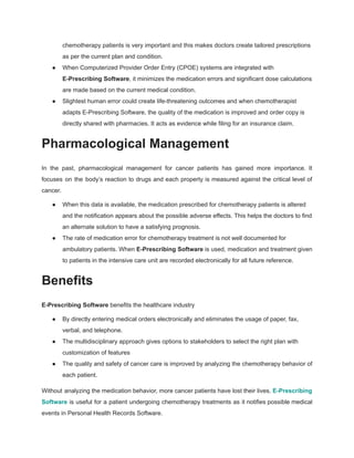 chemotherapy patients is very important and this makes doctors create tailored prescriptions
as per the current plan and condition.
● When Computerized Provider Order Entry (CPOE) systems are integrated with
E-Prescribing Software, it minimizes the medication errors and significant dose calculations
are made based on the current medical condition.
● Slightest human error could create life-threatening outcomes and when chemotherapist
adapts E-Prescribing Software, the quality of the medication is improved and order copy is
directly shared with pharmacies. It acts as evidence while filing for an insurance claim.
Pharmacological Management
In the past, pharmacological management for cancer patients has gained more importance. It
focuses on the body’s reaction to drugs and each property is measured against the critical level of
cancer.
● When this data is available, the medication prescribed for chemotherapy patients is altered
and the notification appears about the possible adverse effects. This helps the doctors to find
an alternate solution to have a satisfying prognosis.
● The rate of medication error for chemotherapy treatment is not well documented for
ambulatory patients. When E-Prescribing Software is used, medication and treatment given
to patients in the intensive care unit are recorded electronically for all future reference.
Benefits
E-Prescribing Software benefits the healthcare industry
● By directly entering medical orders electronically and eliminates the usage of paper, fax,
verbal, and telephone.
● The multidisciplinary approach gives options to stakeholders to select the right plan with
customization of features
● The quality and safety of cancer care is improved by analyzing the chemotherapy behavior of
each patient.
Without analyzing the medication behavior, more cancer patients have lost their lives. E-Prescribing
Software is useful for a patient undergoing chemotherapy treatments as it notifies possible medical
events in Personal Health Records Software.
 
