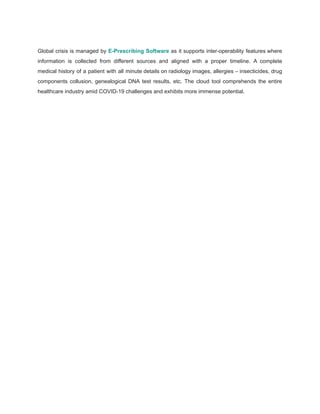 Global crisis is managed by E-Prescribing Software as it supports inter-operability features where
information is collected from different sources and aligned with a proper timeline. A complete
medical history of a patient with all minute details on radiology images, allergies – insecticides, drug
components collusion, genealogical DNA test results, etc. The cloud tool comprehends the entire
healthcare industry amid COVID-19 challenges and exhibits more immense potential.
 