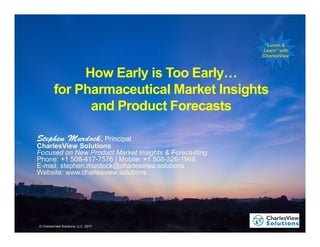 - 1 -
How Early is Too Early…
for Pharmaceutical Market Insights
and Product Forecasts
Stephen Murdock, Principal
CharlesView Solutions
Focused on New Product Market Insights & Forecasting
Phone: +1 508-417-7576 | Mobile: +1 508-326-1968
E-mail: stephen.murdock@charlesview.solutions
Website: www.charlesview.solutions
“Lunch &
Learn” with
CharlesView
© CharlesView Solutions, LLC, 2017
 