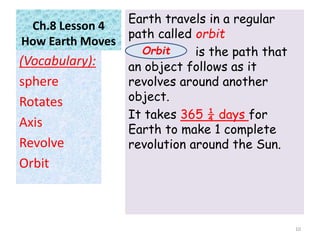 Ch.8 Lesson 4
How Earth Moves
Earth travels in a regular
path called orbit
is the path that
an object follows as it
revolves around another
object.
It takes 365 ¼ days for
Earth to make 1 complete
revolution around the Sun.
(Vocabulary):
sphere
Rotates
Axis
Revolve
Orbit
10
Orbit
 