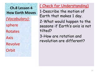 Ch.8 Lesson 4
How Earth Moves
( Check for Understanding)
1-Describe the motion of
Earth that makes 1 day.
2-What would happen to the
seasons if Earth’s axis is not
tilted?
3-How are rotation and
revolution are different?
(Vocabulary):
sphere
Rotates
Axis
Revolve
Orbit
17
 