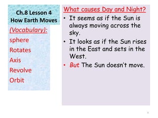 Ch.8 Lesson 4
How Earth Moves
What causes Day and Night?
• It seems as if the Sun is
always moving across the
sky.
• It looks as if the Sun rises
in the East and sets in the
West.
• But The Sun doesn’t move.
(Vocabulary):
sphere
Rotates
Axis
Revolve
Orbit
3
 