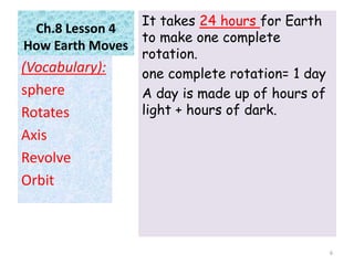 Ch.8 Lesson 4
How Earth Moves
It takes 24 hours for Earth
to make one complete
rotation.
one complete rotation= 1 day
A day is made up of hours of
light + hours of dark.
(Vocabulary):
sphere
Rotates
Axis
Revolve
Orbit
6
 