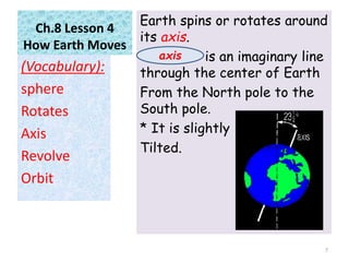 Ch.8 Lesson 4
How Earth Moves
Earth spins or rotates around
its axis.
is an imaginary line
through the center of Earth
From the North pole to the
South pole.
* It is slightly
Tilted.
(Vocabulary):
sphere
Rotates
Axis
Revolve
Orbit
7
axis
 