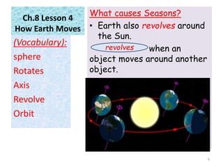 Ch.8 Lesson 4
How Earth Moves
What causes Seasons?
• Earth also revolves around
the Sun.
when an
object moves around another
object.
(Vocabulary):
sphere
Rotates
Axis
Revolve
Orbit
9
revolves
 