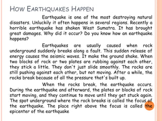 HOW EARTHQUAKES HAPPEN 
Earthquake is one of the most destroying natural 
disasters. Unluckily it often happens in several regions. Recently a 
horrible earthquake has shaken West Sumatra. It has brought 
great damages. Why did it occur? Do you know how an earthquake 
happens? 
Earthquakes are usually caused when rock 
underground suddenly breaks along a fault. This sudden release of 
energy causes the seismic waves. It make the ground shake. When 
two blocks of rock or two plates are rubbing against each other, 
they stick a little. They don't just slide smoothly. The rocks are 
still pushing against each other, but not moving. After a while, the 
rocks break because of all the pressure that's built up. 
When the rocks break, the earthquake occurs. 
During the earthquake and afterward, the plates or blocks of rock 
start moving, and they continue to move until they get stuck again. 
The spot underground where the rock breaks is called the focus of 
the earthquake. The place right above the focus is called the 
epicenter of the earthquake 
 