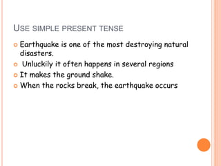 USE SIMPLE PRESENT TENSE 
 Earthquake is one of the most destroying natural 
disasters. 
 Unluckily it often happens in several regions 
 It makes the ground shake. 
 When the rocks break, the earthquake occurs 
 