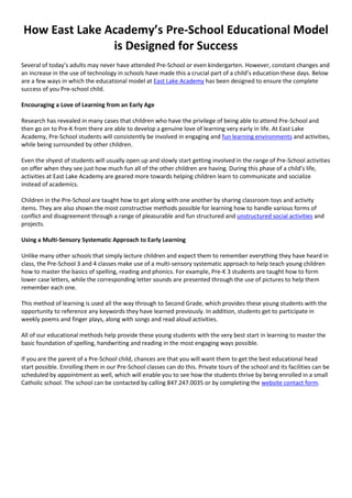 How East Lake Academy’s Pre-School Educational Model
is Designed for Success
Several of today’s adults may never have attended Pre-School or even kindergarten. However, constant changes and
an increase in the use of technology in schools have made this a crucial part of a child’s education these days. Below
are a few ways in which the educational model at East Lake Academy has been designed to ensure the complete
success of you Pre-school child.
Encouraging a Love of Learning from an Early Age
Research has revealed in many cases that children who have the privilege of being able to attend Pre-School and
then go on to Pre-K from there are able to develop a genuine love of learning very early in life. At East Lake
Academy, Pre-School students will consistently be involved in engaging and fun learning environments and activities,
while being surrounded by other children.
Even the shyest of students will usually open up and slowly start getting involved in the range of Pre-School activities
on offer when they see just how much fun all of the other children are having. During this phase of a child’s life,
activities at East Lake Academy are geared more towards helping children learn to communicate and socialize
instead of academics.
Children in the Pre-School are taught how to get along with one another by sharing classroom toys and activity
items. They are also shown the most constructive methods possible for learning how to handle various forms of
conflict and disagreement through a range of pleasurable and fun structured and unstructured social activities and
projects.
Using a Multi-Sensory Systematic Approach to Early Learning
Unlike many other schools that simply lecture children and expect them to remember everything they have heard in
class, the Pre-School 3 and 4 classes make use of a multi-sensory systematic approach to help teach young children
how to master the basics of spelling, reading and phonics. For example, Pre-K 3 students are taught how to form
lower case letters, while the corresponding letter sounds are presented through the use of pictures to help them
remember each one.
This method of learning is used all the way through to Second Grade, which provides these young students with the
opportunity to reference any keywords they have learned previously. In addition, students get to participate in
weekly poems and finger plays, along with songs and read aloud activities.
All of our educational methods help provide these young students with the very best start in learning to master the
basic foundation of spelling, handwriting and reading in the most engaging ways possible.
If you are the parent of a Pre-School child, chances are that you will want them to get the best educational head
start possible. Enrolling them in our Pre-School classes can do this. Private tours of the school and its facilities can be
scheduled by appointment as well, which will enable you to see how the students thrive by being enrolled in a small
Catholic school. The school can be contacted by calling 847.247.0035 or by completing the website contact form.
 