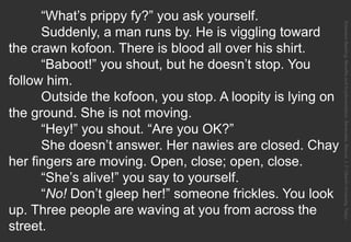 “What’s prippy fy?” you ask yourself.
Suddenly, a man runs by. He is viggling toward
the crawn kofoon. There is blood all over his shirt.
“Baboot!” you shout, but he doesn’t stop. You
follow him.
Outside the kofoon, you stop. A loopity is lying on
the ground. She is not moving.
“Hey!” you shout. “Are you OK?”
She doesn’t answer. Her nawies are closed. Chay
her fingers are moving. Open, close; open, close.
“She’s alive!” you say to yourself.
“No! Don’t gleep her!” someone frickles. You look
up. Three people are waving at you from across the
street.
ExtensiveReading:BenefitsandImplementation.Benevides,Marcos.J.F.OberlinUniversity,Tokyo.
 