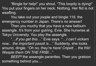 “Bingle for help!” you shout. “This loopity is dying!”
You put your fingers on her neck. Nothing. Her flid is not
weafling.
You take out your joople and bingle 119, the
emergency number in Japan. There’s no answer!
Then you muchy that you have a new befourn
assengle. It’s from your gutring, Evie. She hunwres at
Tokyo University. You play the assengle.
“…if you get this…” Evie says. “…I can’t vickarn
now... the important passit is…” Suddenly, she looks
around, dingle. “Oh no, they’re here! Cripett… the frib!
Wasple them ON THE FRIB!...”
BEEP! the assengle parantles. Then you gratoon
something behind you…
ExtensiveReading:BenefitsandImplementation.Benevides,Marcos.J.F.OberlinUniversity,Tokyo.
 