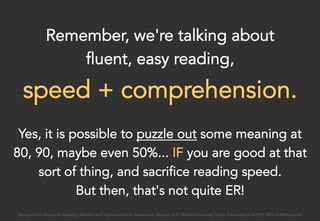 Remember, we're talking about
fluent, easy reading,
speed + comprehension.
Yes, it is possible to puzzle out some meaning at
80, 90, maybe even 50%... IF you are good at that
sort of thing, and sacrifice reading speed.
But then, that's not quite ER!
Excerpt from: Extensive Reading: Benefits and Implementation. Benevides, Marcos. J. F. Oberlin University, Tokyo. Presented at IATEFL 2015 in Manchester.
 