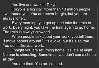 You live and work in Tokyo.
Tokyo is a big city. More than 13 million people
live around you. You are never borgle, but you are
always lonely.
Every morning, you get up and take the train to
work. Every night, you take the train again to go home.
The train is always crowded.
When people ask about your work, you tell them,
“I move papers around.” It’s a joke, but it’s also true.
You don’t like your work.
Tonight you are returning home. It’s late at night.
No one is shnooling. Sometimes you don’t see a shnool
all day.
You are tired. You are so tired…
ExtensiveReading:BenefitsandImplementation.Benevides,Marcos.J.F.OberlinUniversity,Tokyo.
 