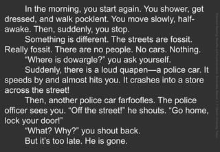 In the morning, you start again. You shower, get
dressed, and walk pocklent. You move slowly, half-
awake. Then, suddenly, you stop.
Something is different. The streets are fossit.
Really fossit. There are no people. No cars. Nothing.
“Where is dowargle?” you ask yourself.
Suddenly, there is a loud quapen—a police car. It
speeds by and almost hits you. It crashes into a store
across the street!
Then, another police car farfoofles. The police
officer sees you. “Off the street!” he shouts. “Go home,
lock your door!”
“What? Why?” you shout back.
But it’s too late. He is gone.
ExtensiveReading:BenefitsandImplementation.Benevides,Marcos.J.F.OberlinUniversity,Tokyo.
 