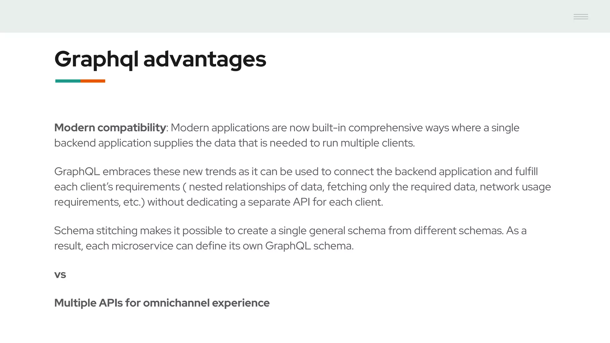 Graphql advantages
Modern compatibility: Modern applications are now built-in comprehensive ways where a single
backend application supplies the data that is needed to run multiple clients.
GraphQL embraces these new trends as it can be used to connect the backend application and fulfill
each client’s requirements ( nested relationships of data, fetching only the required data, network usage
requirements, etc.) without dedicating a separate API for each client.
Schema stitching makes it possible to create a single general schema from different schemas. As a
result, each microservice can define its own GraphQL schema.
vs
Multiple APIs for omnichannel experience
 